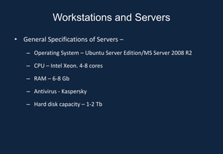 Workstations and Servers

• General Specifications of Servers –
    – Operating System – Ubuntu Server Edition/MS Server 2008 R2

    – CPU – Intel Xeon. 4-8 cores

    – RAM – 6-8 Gb

    – Antivirus - Kaspersky

    – Hard disk capacity – 1-2 Tb
 