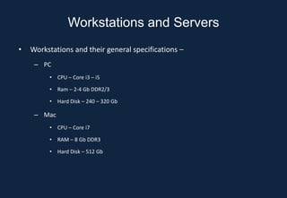 Workstations and Servers
•   Workstations and their general specifications –
     – PC
         • CPU – Core i3 – i5

         • Ram – 2-4 Gb DDR2/3

         • Hard Disk – 240 – 320 Gb

     – Mac
         • CPU – Core i7

         • RAM – 8 Gb DDR3

         • Hard Disk – 512 Gb
 