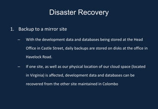 Disaster Recovery

1. Backup to a mirror site
   –   With the development data and databases being stored at the Head

       Office in Castle Street, daily backups are stored on disks at the office in

       Havelock Road.

   –   If one site, as well as our physical location of our cloud space (located

       in Virginia) is affected, development data and databases can be

       recovered from the other site maintained in Colombo
 
