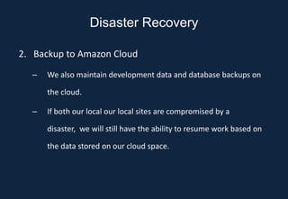 Disaster Recovery

2. Backup to Amazon Cloud
  –   We also maintain development data and database backups on

      the cloud.

  –   If both our local our local sites are compromised by a

      disaster, we will still have the ability to resume work based on

      the data stored on our cloud space.
 