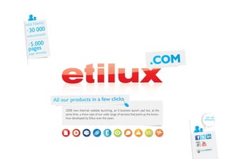 IC
WEB TRAFF
±   30 000
            th
visitors/mon

 ±5.000
 pages day
 page views/

                                                                                          .COM


                 All our products in a few clicks
                      2008 new Internet website launching, an E-business launch pad but, at the
                      same time, a show case of our wide range of services that point up the know-
                      how developed by Etilux over the years.                                          Join our
                                                                                                     community
 