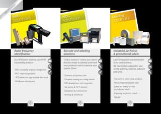 g
                                   kin
                                mar
                            
                        g
                  bellin
                la
             N,
           IO
       ICAT
    TIF
                                                                                                                             g
ID
  EN
                       RFID     NS                                         AIDC     NS                               Labellin NS
                       S OLUTIO                                            S OLUTIO                                  SOLUT
                                                                                                                             IO




                            Radio frequency                                Barcode and labelling                     Industrial, technical
                            identification                                 solutions                                  promotional labels
                            Our RFID team realizes your RFID               “Etilux Systems” meets your identi-       Label production and distribution
                            traceability projects                          fication needs to identify and mark       is our core business.
                                                                           your products and to improve your         We make labels adapted to your
                                                                           logistic flows                            needs: printing, material, adhesive
                            ··RFID traceability projects management
                                                                                                                     and sizes.
                            ··RFID inlays encapsulation
                                                                           ··Scanners and printers sale
                            ·· RFID labels and tags available from stock
                                                                           ·· omplete marking and coding solution
                                                                             C                                       ··Standard or tailor-made products
                            ··Middleware development
                                                                           ··ERP development and integration         ··Neutral / personalizable label
                                                                           ··Site survey  Wi-Fi solution            ·· abels on sheets/ on rolls
                                                                                                                       L
                                                                                                                       or fanfolded labels
                                                                           ··Installation  maintenance
                                                                                                                     ··Engraving on plastic, metal, ...
                                                                           ··Marking  warehouse
                                                                                                                     ··Signage
 