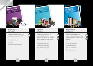 g
                    gin
                  ka
               pac
           
     ves
                       ance                                                                 ng
Adhesi          Mainten NS                         Bonding NS                        Packagi NS
                       IO                                 IO                                 IO
                SOLUT                              SOLUT                             SOLUT




                  Maintenance                      Industrial                        Shipment and
                  and repair                       adhesives                         packaging
                  Etilux distributes 3M and TESA   Thanks to its experience in       Active in distance selling for
                  products, specialized in MRO     industrial adhesives, our team    40 years, Etilux offers you a wide
                                                   helps you to choose the bonding   range of shipment and packaging
                  ··Security products              system adapted to your needss     products:

                  ··Abrasives
                                                   ··Adhesives  applicators         ··Printed adhesive tapes
                  ··Industrial cleaning products
                                                   ··Standard adhesive tapes         ··Packaging machines
                                                   ··High performance tapes          ··Film and palletisation
                                                                                     ··Envelopes and pouches
 