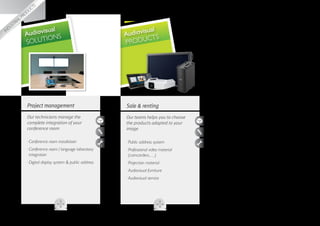 utions
              sol
         al
     visu
  dio
                      sual                                            al
                                                              udiovisu S
Au
               Audiovi NS                                   A
                      IO                                             CT
               SOLUT                                        PRODU




                Project management                          Sale  renting
                Our technicians manage the                  Our teams helps you to choose
                complete integration of your                the products adapted to your
                conference room                             image

                ··Conference room installation              ··Public address system
                ·· onference room / language laboratory
                  C                                         ·· rofessional video material
                                                              P
                  integration                                 (camcorders,…)
                ··Digital display system  public address   ··Projection material
                                                            ··Audiovisual furniture
                                                            ··Audiovisual service
 