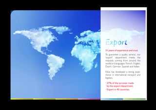 31 years of experience and trust
To guarantee a quality service, our
‘export’ department meets the
requests coming from around the
world in 6 languages: French, English,
Dutch, German, Spanish and Italian.

Etilux has developed a strong expe-
rience in international transport and
logistics.

·  7% of the turnover made
  3
  by the export department.
· Export in 40 countries.
 