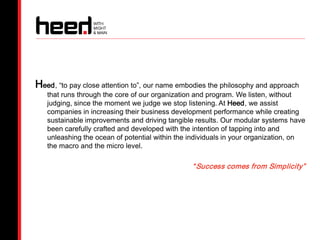Heed, “to pay close attention to”, our name embodies the philosophy and approach
   that runs through the core of our organization and program. We listen, without
   judging, since the moment we judge we stop listening. At Heed, we assist
   companies in increasing their business development performance while creating
   sustainable improvements and driving tangible results. Our modular systems have
   been carefully crafted and developed with the intention of tapping into and
   unleashing the ocean of potential within the individuals in your organization, on
   the macro and the micro level.

                                                “ Success comes from Simplicity”
 