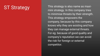 ST Strategy This strategy is also name as maxi-
mini strategy. In this company tries
to minimise threats by their strength.
This strategy empowers the
company, because by this company
knows why they are existing and how
they can manage external threats.
For eg. because of good quality and
company's reputation we can avoid
the risk for foreign or external
competitor.
 