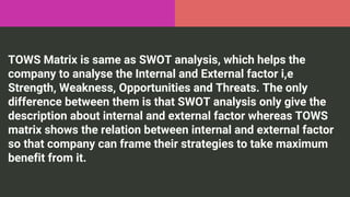 TOWS Matrix is same as SWOT analysis, which helps the
company to analyse the Internal and External factor i,e
Strength, Weakness, Opportunities and Threats. The only
difference between them is that SWOT analysis only give the
description about internal and external factor whereas TOWS
matrix shows the relation between internal and external factor
so that company can frame their strategies to take maximum
benefit from it.
 