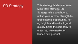 SO Strategy This strategy is also name as
Maxi-Maxi strategy. SO
Strategy tells about how to
utilise your Internal strength to
grab external opportunity. For
eg. high brand loyalty & good
quality, helps the company to
enter into new market or
launch new product.
 