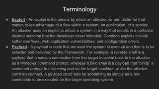 Terminology
● Exploit - An exploit is the means by which an attacker, or pen tester for that
matter, takes advantage of a flaw within a system, an application, or a service.
An attacker uses an exploit to attack a system in a way that results in a particular
desired outcome that the developer never intended. Common exploits include
buffer overflows, web application vulnerabilities, and configuration errors.
● Payload - A payload is code that we want the system to execute and that is to be
selected and delivered by the Framework. For example, a reverse shell is a
payload that creates a connection from the target machine back to the attacker
as a Windows command prompt, whereas a bind shell is a payload that “binds” a
command prompt to a listening port on the target machine, which the attacker
can then connect. A payload could also be something as simple as a few
commands to be executed on the target operating system.
 