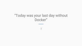 “Today was your last day without
Docker”
:)
 