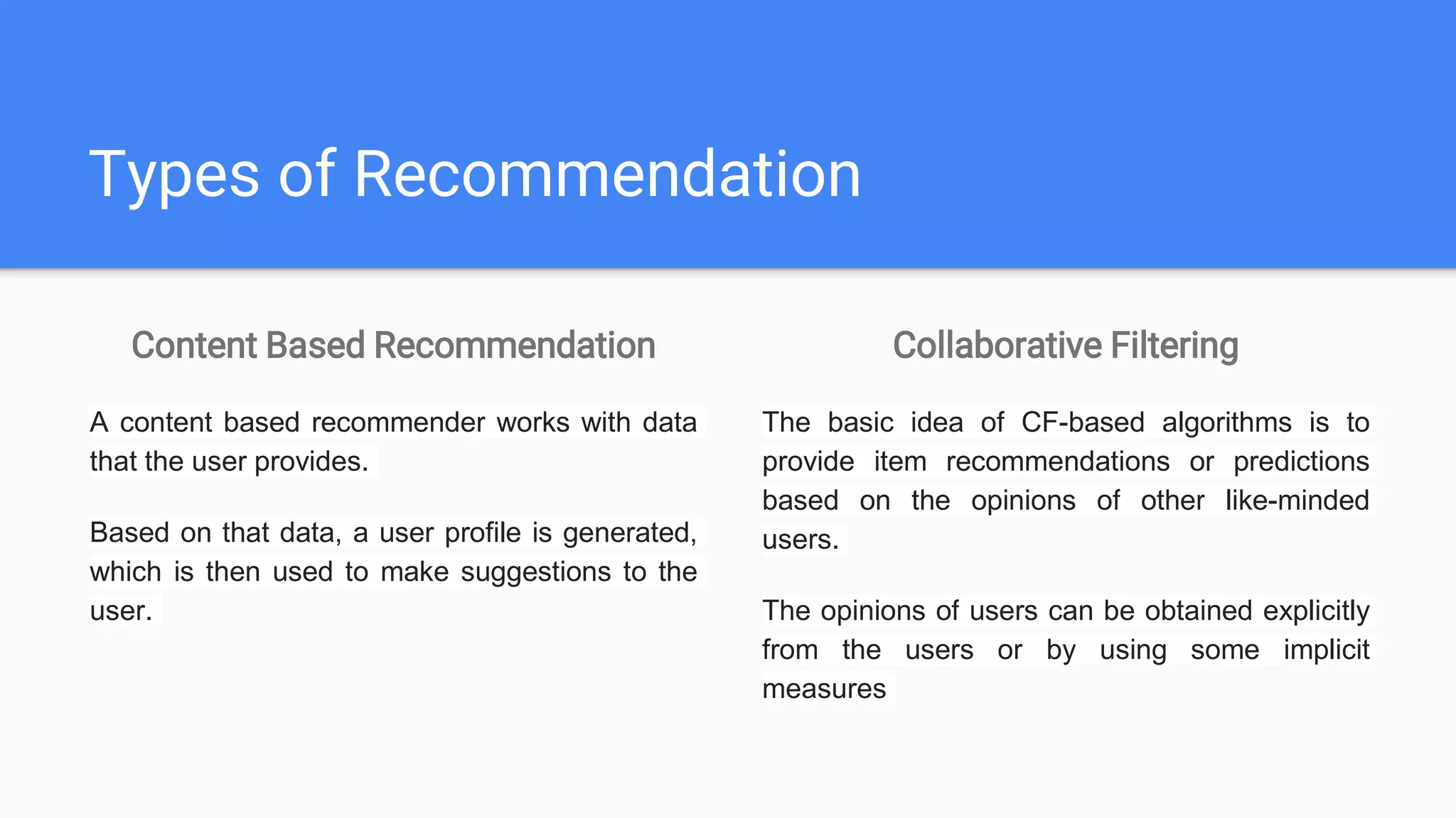 Types of Recommendation
Content Based Recommendation
A content based recommender works with data
that the user provides.
Based on that data, a user profile is generated,
which is then used to make suggestions to the
user.
Collaborative Filtering
The basic idea of CF-based algorithms is to
provide item recommendations or predictions
based on the opinions of other like-minded
users.
The opinions of users can be obtained explicitly
from the users or by using some implicit
measures
 