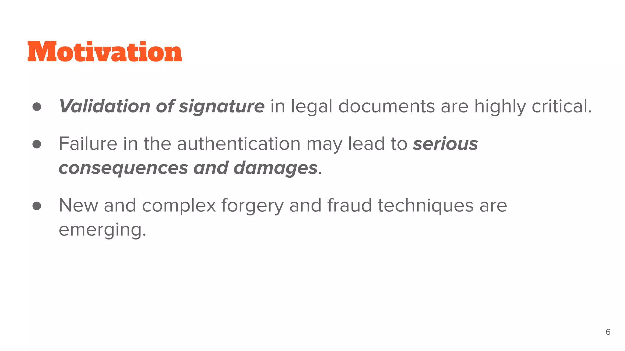 Motivation
● Validation of signature in legal documents are highly critical.
● Failure in the authentication may lead to serious
consequences and damages.
● New and complex forgery and fraud techniques are
emerging.
6
 