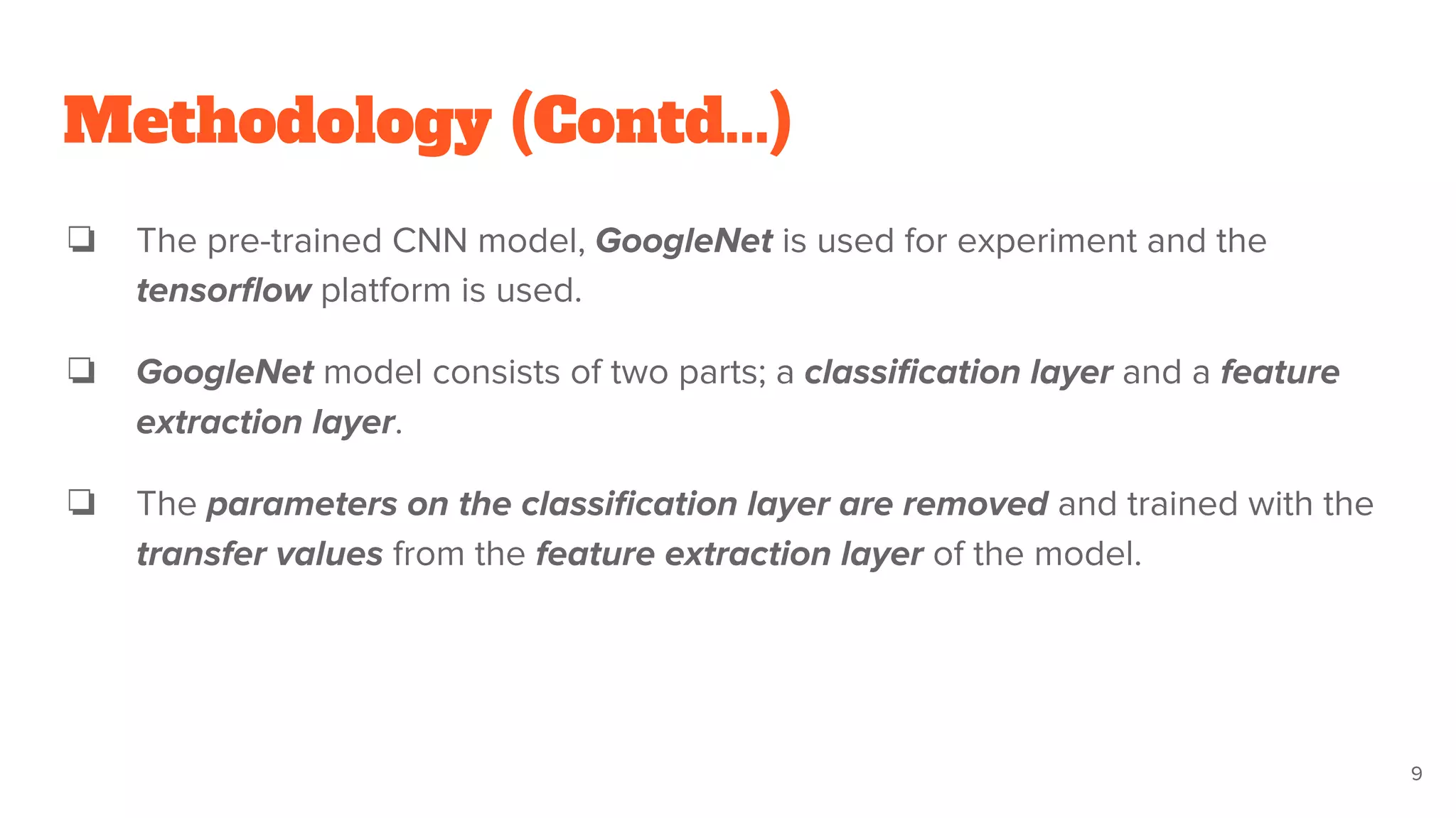 Methodology (Contd...)
❏ The pre-trained CNN model, GoogleNet is used for experiment and the
tensorﬂow platform is used.
❏ GoogleNet model consists of two parts; a classiﬁcation layer and a feature
extraction layer.
❏ The parameters on the classiﬁcation layer are removed and trained with the
transfer values from the feature extraction layer of the model.
9
 