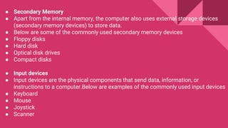 ● Secondary Memory
● Apart from the internal memory, the computer also uses external storage devices
(secondary memory devices) to store data.
● Below are some of the commonly used secondary memory devices
● Floppy disks
● Hard disk
● Optical disk drives
● Compact disks
● Input devices
● Input devices are the physical components that send data, information, or
instructions to a computer.Below are examples of the commonly used input devices
● Keyboard
● Mouse
● Joystick
● Scanner
 