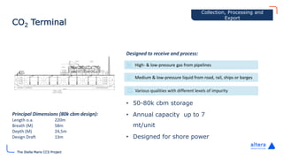 The Stella Maris CCS Project
CO2 Terminal
High- & low-pressure gas from pipelines
Medium & low-pressure liquid from road, rail, ships or barges
Various qualities with different levels of impurity
Collection
• 50-80k cbm storage
• Annual capacity up to 7
mt/unit
• Designed for shore power
Principal Dimensions (80k cbm design):
Length o.a. 220m
Breath (M) 58m
Depth (M) 24,5m
Design Draft 13m
Designed to receive and process:
Collection, Processing and
Export
 