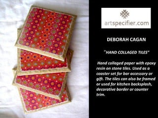DEBORAH CAGAN

    “HAND COLLAGED TILES”

 Hand collaged paper with epoxy
resin on stone tiles. Used as a
coaster set for bar accessory or
gift. The tiles can also be framed
or used for kitchen backsplash,
decorative border or counter
trim.
 