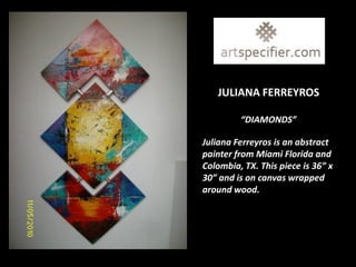 JULIANA FERREYROS

         “DIAMONDS”

Juliana Ferreyros is an abstract
painter from Miami Florida and
Colombia, TX. This piece is 36” x
30” and is on canvas wrapped
around wood.
 