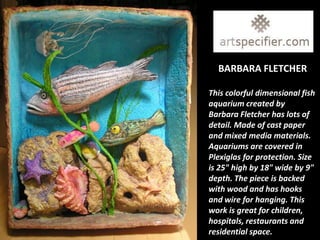BARBARA FLETCHER

This colorful dimensional fish
aquarium created by
Barbara Fletcher has lots of
detail. Made of cast paper
and mixed media materials.
Aquariums are covered in
Plexiglas for protection. Size
is 25" high by 18" wide by 9"
depth. The piece is backed
with wood and has hooks
and wire for hanging. This
work is great for children,
hospitals, restaurants and
residential space.
 