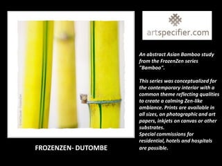 An abstract Asian Bamboo study
                     from the FrozenZen series
                     "Bamboo".

                     This series was conceptualized for
                     the contemporary interior with a
                     common theme reflecting qualities
                     to create a calming Zen-like
                     ambiance. Prints are available in
                     all sizes, on photographic and art
                     papers, inkjets on canvas or other
                     substrates.
                     Special commissions for
                     residential, hotels and hospitals
FROZENZEN- DUTOMBE   are possible.
 