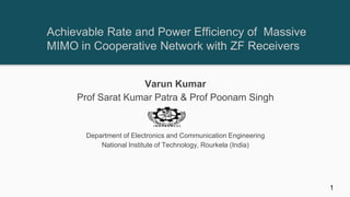Achievable Rate and Power Efficiency of Massive
MIMO in Cooperative Network with ZF Receivers
Varun Kumar
Prof Sarat Kumar Patra & Prof Poonam Singh
Department of Electronics and Communication Engineering
National Institute of Technology, Rourkela (India)
1
 