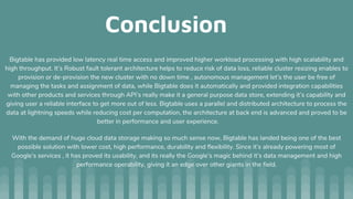 Conclusion
Bigtable has provided low latency real time access and improved higher workload processing with high scalability and
high throughput. It’s Robust fault tolerant architecture helps to reduce risk of data loss, reliable cluster resizing enables to
provision or de-provision the new cluster with no down time , autonomous management let’s the user be free of
managing the tasks and assignment of data, while Bigtable does it automatically and provided integration capabilities
with other products and services through API’s really make it a general purpose data store, extending it’s capability and
giving user a reliable interface to get more out of less. Bigtable uses a parallel and distributed architecture to process the
data at lightning speeds while reducing cost per computation, the architecture at back end is advanced and proved to be
better in performance and user experience.
With the demand of huge cloud data storage making so much sense now, Bigtable has landed being one of the best
possible solution with lower cost, high performance, durability and flexibility. Since it’s already powering most of
Google’s services , it has proved its usability, and its really the Google’s magic behind it’s data management and high
performance operability, giving it an edge over other giants in the field.
 
