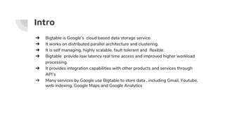 ➔ Bigtable is Google’s cloud based data storage service.
➔ It works on distributed parallel architecture and clustering.
➔ It is self managing, highly scalable, fault tolerant and flexible.
➔ Bigtable provide low latency real time access and improved higher workload
processing.
➔ It provides integration capabilities with other products and services through
API’s
➔ Many services by Google use Bigtable to store data , including Gmail, Youtube,
web indexing, Google Maps and Google Analytics
Intro
 
