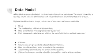 Data Model
A Bigtable is a sparse, distributed, persistent multi-dimensional sorted map. The map is indexed by a
row key, column key, and a timestamp; each value in the map is an uninterpreted array of bytes.
Bigtable considers data as strings, both in case of structured and unstructured data.
● Rows
➔ The row keys in a table are arbitrary strings.
➔ Data is maintained in lexicographic order by row key
➔ Each row range is called a tablet, which is the unit of distribution and load balancing.
● Columns
➔ Column keys are grouped into sets called column families.
➔ Data stored in a column family is usually of the same type
➔ A column key is named using the syntax: family : qualifier.
➔ Column family names must be printable , but qualifiers may be arbitrary strings.
 