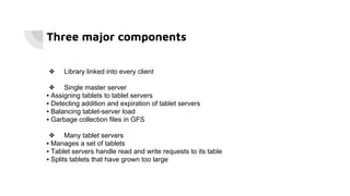 Three major components
❖ Library linked into every client
❖ Single master server
▪ Assigning tablets to tablet servers
▪ Detecting addition and expiration of tablet servers
▪ Balancing tablet-server load
▪ Garbage collection files in GFS
❖ Many tablet servers
▪ Manages a set of tablets
▪ Tablet servers handle read and write requests to its table
▪ Splits tablets that have grown too large
 