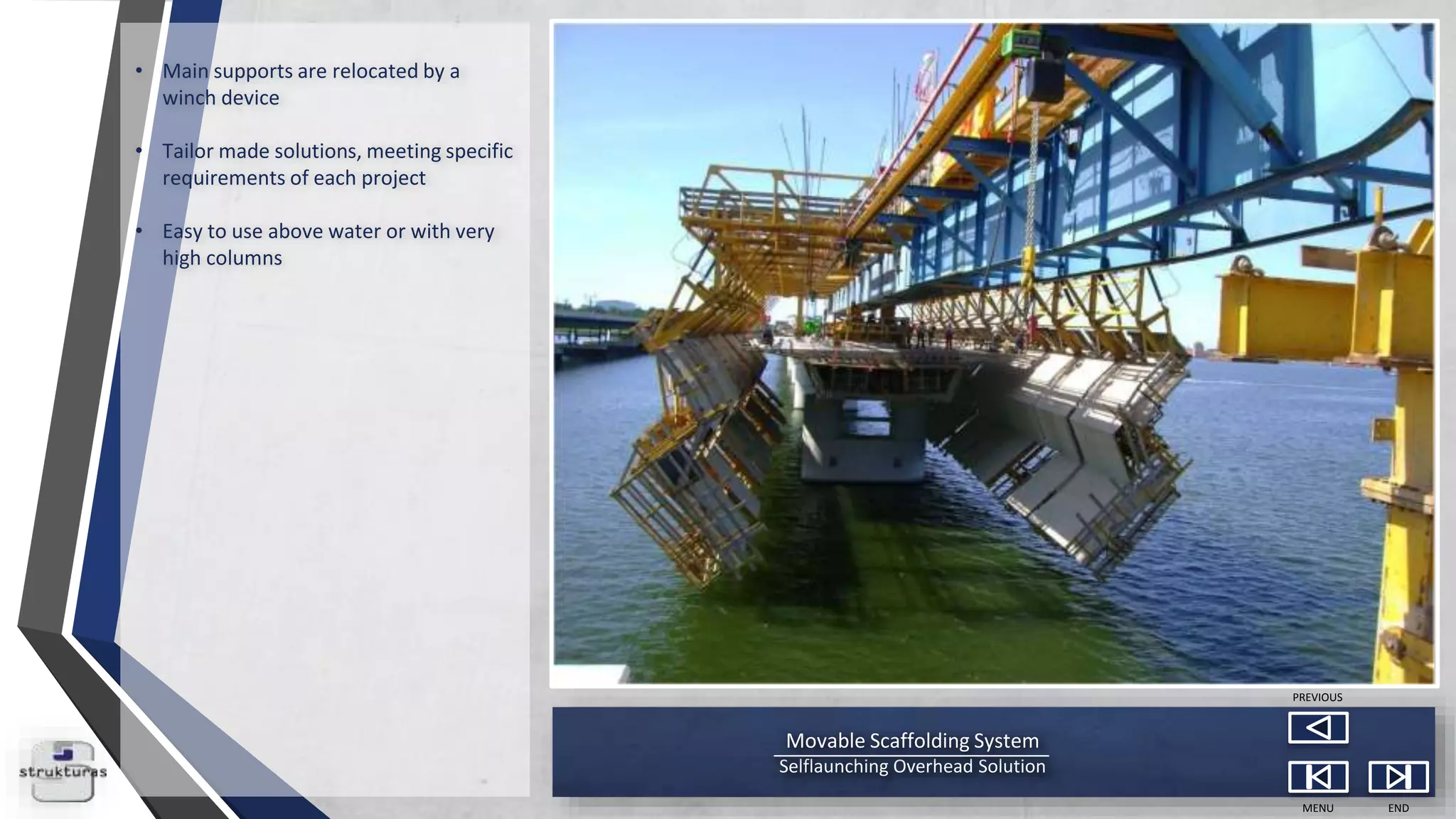Movable Scaffolding System
Selflaunching Overhead Solution
MENU END
PREVIOUS
• Main supports are relocated by a
winch device
• Tailor made solutions, meeting specific
requirements of each project
• Easy to use above water or with very
high columns
 