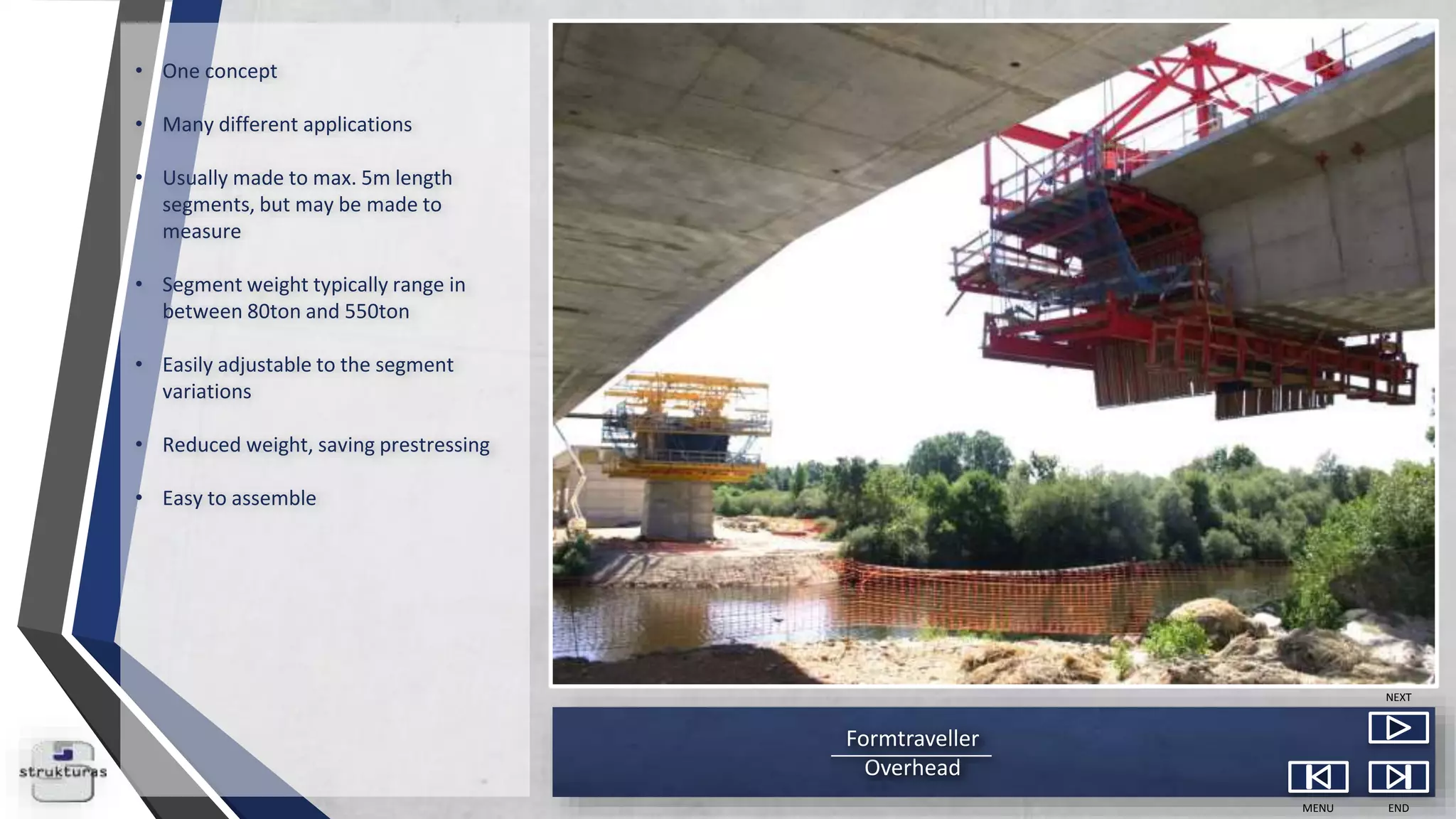 Formtraveller
Overhead
MENU END
NEXT
• One concept
• Many different applications
• Usually made to max. 5m length
segments, but may be made to
measure
• Segment weight typically range in
between 80ton and 550ton
• Easily adjustable to the segment
variations
• Reduced weight, saving prestressing
• Easy to assemble
 