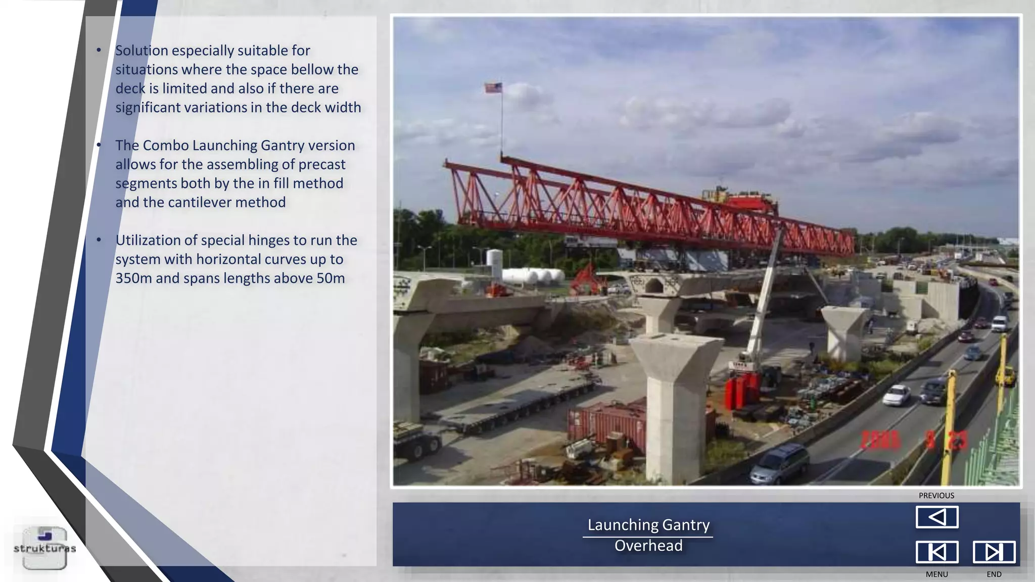 Launching Gantry
Overhead
MENU END
PREVIOUS
• Solution especially suitable for
situations where the space bellow the
deck is limited and also if there are
significant variations in the deck width
• The Combo Launching Gantry version
allows for the assembling of precast
segments both by the in fill method
and the cantilever method
• Utilization of special hinges to run the
system with horizontal curves up to
350m and spans lengths above 50m
 