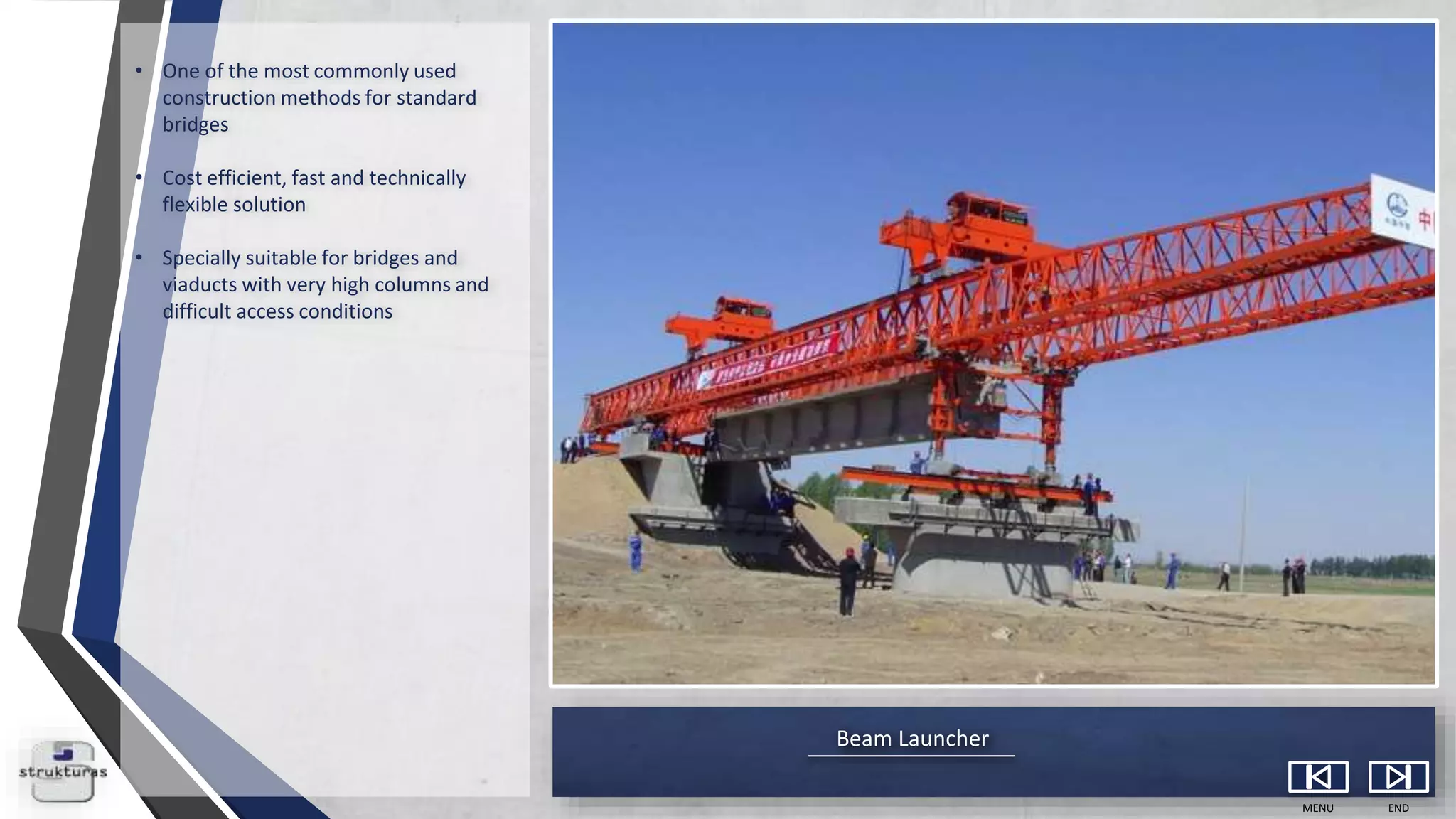 Beam Launcher
MENU END
• One of the most commonly used
construction methods for standard
bridges
• Cost efficient, fast and technically
flexible solution
• Specially suitable for bridges and
viaducts with very high columns and
difficult access conditions
 