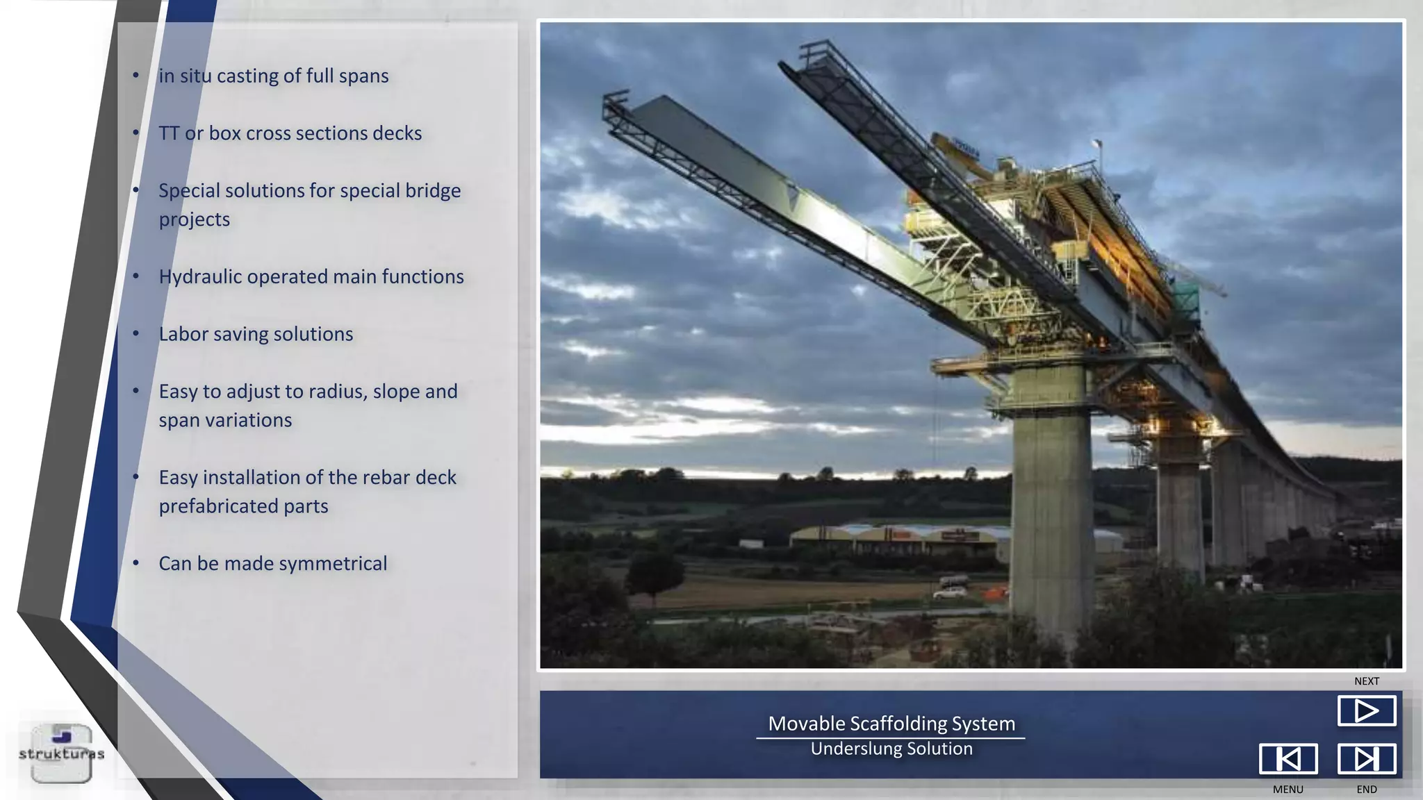 Movable Scaffolding System
Underslung Solution
MENU END
NEXT
• in situ casting of full spans
• TT or box cross sections decks
• Special solutions for special bridge
projects
• Hydraulic operated main functions
• Labor saving solutions
• Easy to adjust to radius, slope and
span variations
• Easy installation of the rebar deck
prefabricated parts
• Can be made symmetrical
 
