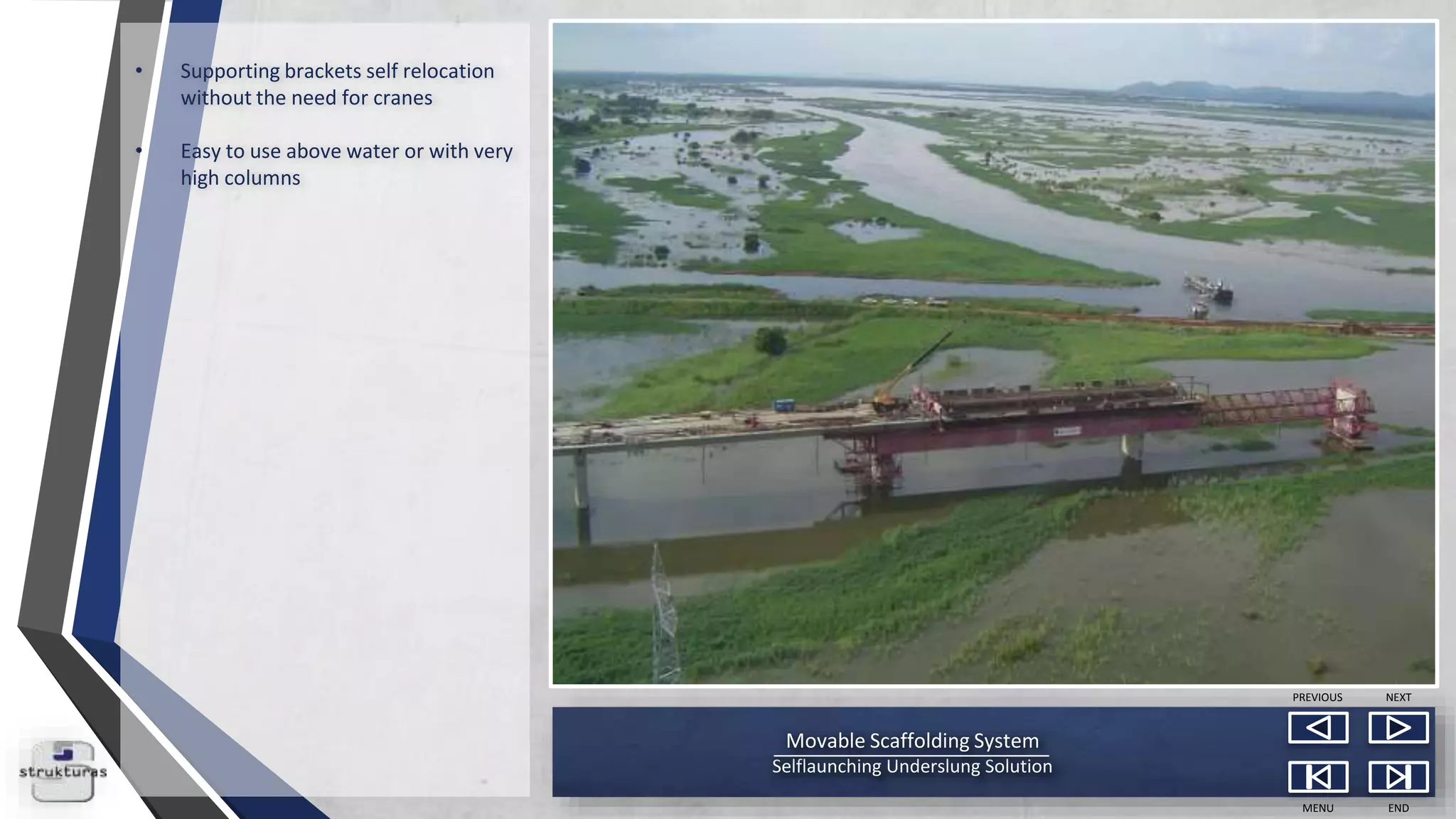 Movable Scaffolding System
Selflaunching Underslung Solution
MENU END
NEXTPREVIOUS
• Supporting brackets self relocation
without the need for cranes
• Easy to use above water or with very
high columns
 