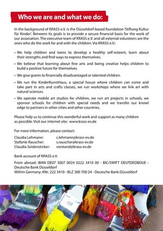 Who we are and what we do:
In the background of KRASS e.V. is the Düsseldorf-based foundation ‘Stiftung Kultur
für Kinder’. Between its goals is to provide a secure financial basis for the work of
our association. The executive team of KRASS e.V. and all external volunteers are the
ones who do the work for and with the children. Via KRASS e.V.:

•	 We help children and teens to develop a healthy self-esteem, learn about
	 their strengths and find ways to express themselves.
•	 We believe that learning about fine arts and being creative helps children to
	 build a positive future for themselves.
•	 We give grants to financially disadvantaged or talented children.
•	 We run the KinderKunstHaus, a special house where children can come and
	 take part in arts and crafts classes, we run workshops where we link art with
	 natural sciences.
•	 We operate mobile art studios for children, we run art projects in schools, we
	 sponsor schools for children with special needs and we transfer our knowl
	 edge to partners in other cities and other countries.

Please help us to continue this wonderful work and support as many children
as possible. Visit our internet site: www.krass-ev.de

For more information, please contact:
Claudia Lehmann:	         c.lehmann@krass-ev.de
Stefanie Rauscher: 	      s.rauscher@krass-ev.de
Claudia Seidensticker:	   vorstand@krass-ev.de

Bank account of KRASS e.V.
From abroad: IBAN DE07 3007 0024 0222 3410 00 - BIC/SWIFT DEUTDEDBDUE -
Deutsche Bank Düsseldorf
Within Germany: KNr. 222 3410 - BLZ 300 700 24 - Deutsche Bank Düsseldorf
 