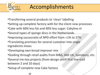 Accomplishments
•Transferring several products to 'clean' labelling
•Setting up complete factory with for the client new processes
•Cake with 60% less fat and 40% less sugar: Cakyline.nl
•Several types of sponge discs in the Netherlands
•Improving succesratio of NPD effort from <1% to 27%
•Translating premixes for several customer into single
ingredients mixes
•Developing own bread improver mix
•Guiding through retail audits from M&S, Aldi UK, Sainsbury, etc.
•Several me-too projects (from design untill first line-trail
between 2 and 10 days)
•Setup of complete new Cake factory
               10
 