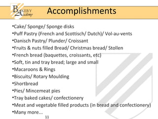 Accomplishments
•Cake/ Sponge/ Sponge disks
•Puff Pastry (French and Scottisch/ Dutch)/ Vol-au-vents
•Danisch Pastry/ Plunder/ Croissant
•Fruits & nuts filled Bread/ Christmas bread/ Stollen
•French bread (baquettes, croissants, etc)
•Soft, tin and tray bread; large and small
•Macaroons & Rings
•Biscuits/ Rotary Moulding
•Shortbread
•Pies/ Mincemeat pies
•Tray baked cakes/ confectionery
•Meat and vegetable filled products (in bread and confectionery)
•Many more...
               11
 