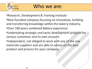 Who we are:
•Research, Development & Training Institute
•New founded company focusing on innovation, building
and transferring knowledge within the bakery industry.
•Over 100 years combined Bakery experience
•Undertaking strategic and tactic development projects for
various customers and its own account.
•Independent, not obliged to work with any of the raw
materials suppliers and are able to advise on the best
product and process for your company.




              3
 