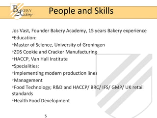 People and Skills
Jos Vast, Founder Bakery Academy, 15 years Bakery experience
•Education:

  Master of Science, University of Groningen

  ZDS Cookie and Cracker Manufacturing

  HACCP, Van Hall Institute
•Specialities:

  Implementing modern production lines

  Management

  Food Technology; R&D and HACCP/ BRC/ IFS/ GMP/ UK retail
standards

  Health Food Development

              5
 