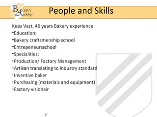 People and Skills
Kees Vast, 46 years Bakery experience
•Education:
•Bakery craftsmenship school
•Entrepeneursschool
•Specialities:

  Production/ Factory Management

  Artisan translating to industry standard

  Inventive baker

  Purchasing (materials and equipment)

  Factory visionair



                7
 