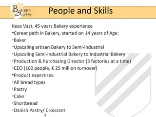 People and Skills
Kees Vast, 45 years Bakery experience
•Career path in Bakery, started on 14 years of Age:

  Baker

  Upscaling artisan Bakery to Semi-industrial

  Upscaling Semi-industrial Bakery to Industrial Bakery

  Production & Purchasing Director (3 factories at a time)

  CEO (160 people, € 25 million turnover)
•Product expertises:

  All bread types

  Pastry

  Cake

  Shortbread

  Danish Pastry/ Croissant
               8
 