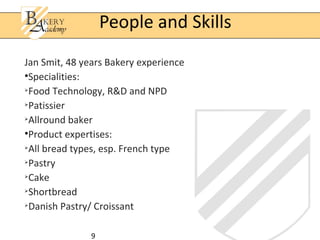People and Skills
Jan Smit, 48 years Bakery experience
•Specialities:

  Food Technology, R&D and NPD

  Patissier

  Allround baker
•Product expertises:

  All bread types, esp. French type

  Pastry

  Cake

  Shortbread

  Danish Pastry/ Croissant

               9
 
