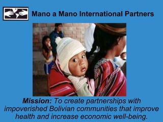 Mano a Mano International Partners




     Mission: To create partnerships with
impoverished Bolivian communities that improve
   health and increase economic well-being.
 