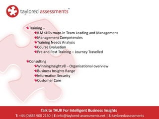 Training –
     ILM skills maps in Team Leading and Management
     Management Competencies
     Training Needs Analysis
     Course Evaluation
     Pre and Post Training – Journey Travelled

Consulting
    WinningInsights© - Organisational overview
    Business Insights Range
    Information Security
    Customer Care
 