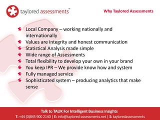 Why Taylored Assessments



Local Company – working nationally and
internationally
Values are integrity and honest communication
Statistical Analysis made simple
Wide range of Assessments
Total flexibility to develop your own in your brand
You keep IPR – We provide know how and system
Fully managed service
Sophisticated system – producing analytics that make
sense
 