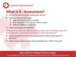 What is it - Assessment?
   It’s on-line and structured around your services
   There are three answer types
       How well do you do this currently
       How important is this for your future success
       Optional additional comments
   Performance gaps are identified
“A Performance Gap is the difference between how well something is done and
how important it is perceived to be for future career development.”
   Upon completion of the survey a personalised and/or group report is
   produced
   Report shows where to focus future development – Main “hot spots”
 