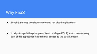 Why FaaS
● Simplify the way developers write and run cloud applications
● It helps to apply the principle of least privilege (POLP) which means every
part of the application has minimal access to the data it needs.
 