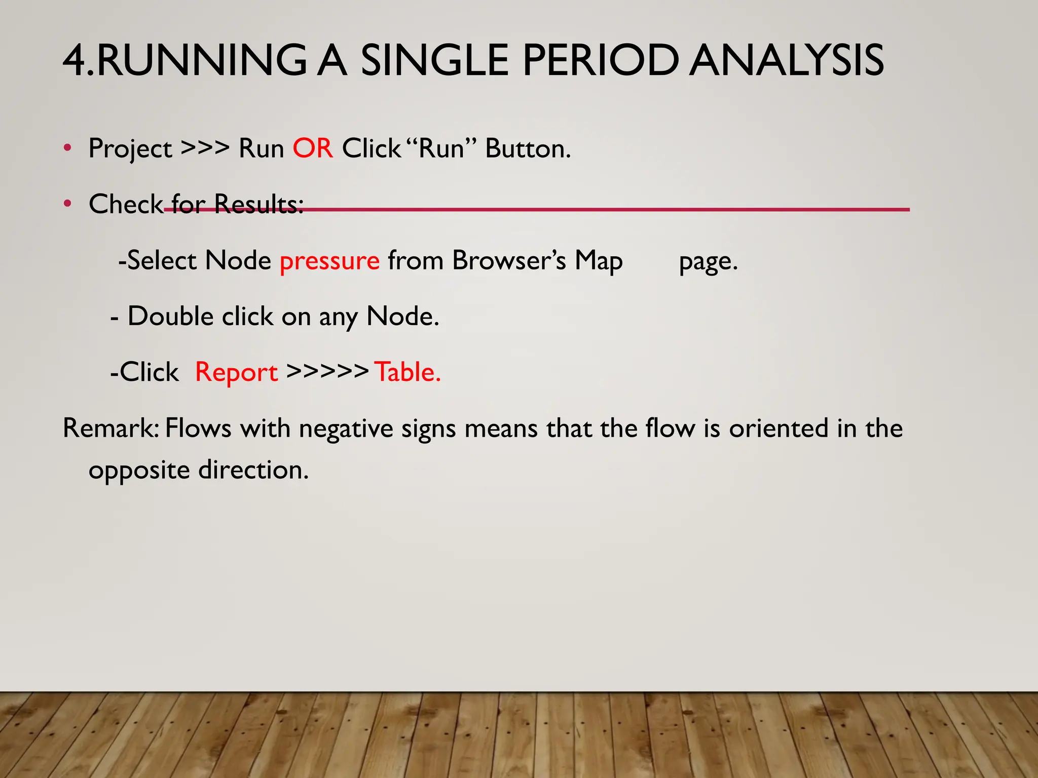 4.RUNNING A SINGLE PERIOD ANALYSIS
• Project >>> Run OR Click “Run” Button.
• Check for Results:
-Select Node pressure from Browser’s Map page.
- Double click on any Node.
-Click Report >>>>>Table.
Remark: Flows with negative signs means that the flow is oriented in the
opposite direction.
 