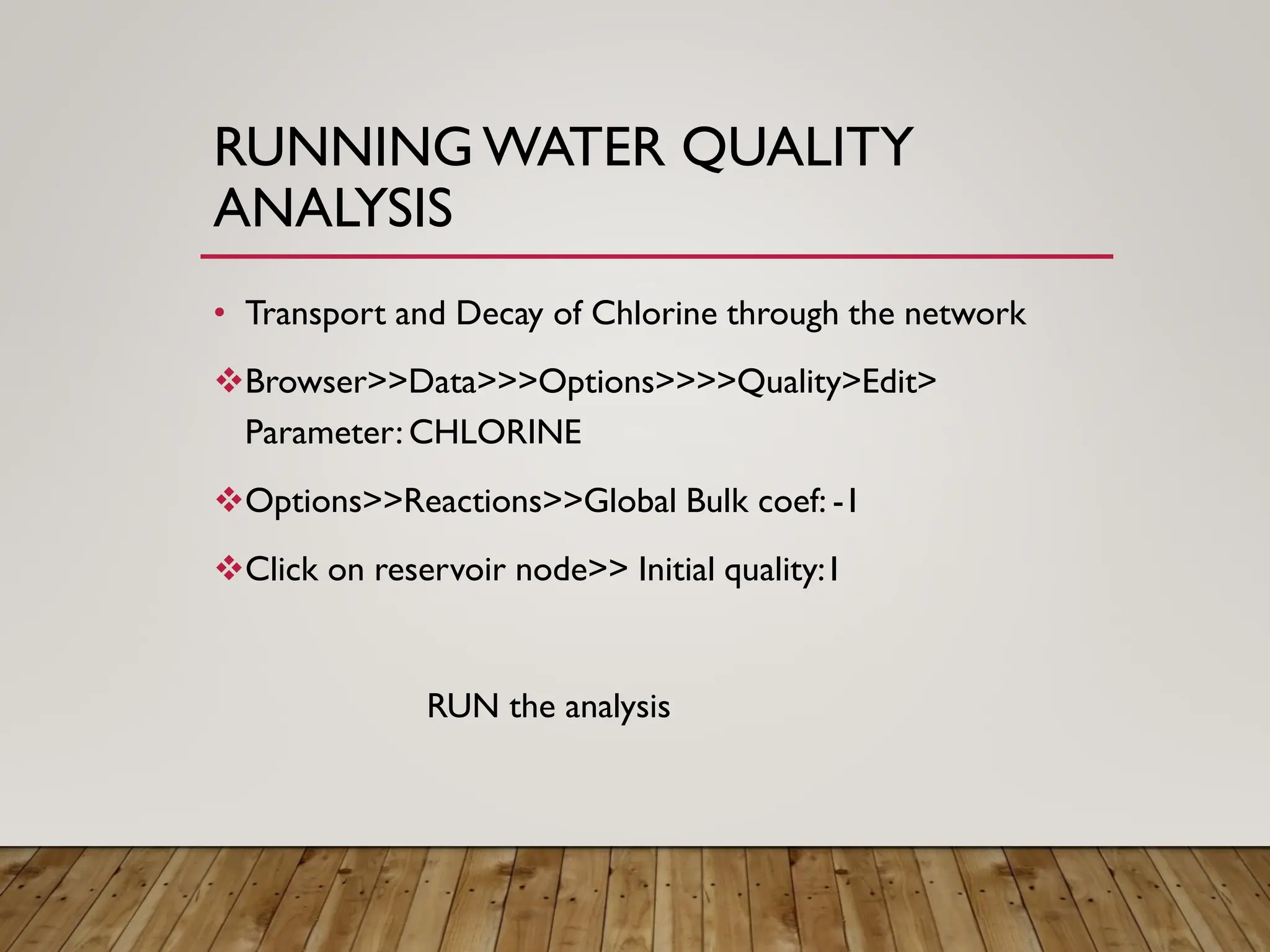 RUNNING WATER QUALITY
ANALYSIS
• Transport and Decay of Chlorine through the network
❖Browser>>Data>>>Options>>>>Quality>Edit>
Parameter: CHLORINE
❖Options>>Reactions>>Global Bulk coef: -1
❖Click on reservoir node>> Initial quality:1
RUN the analysis
 